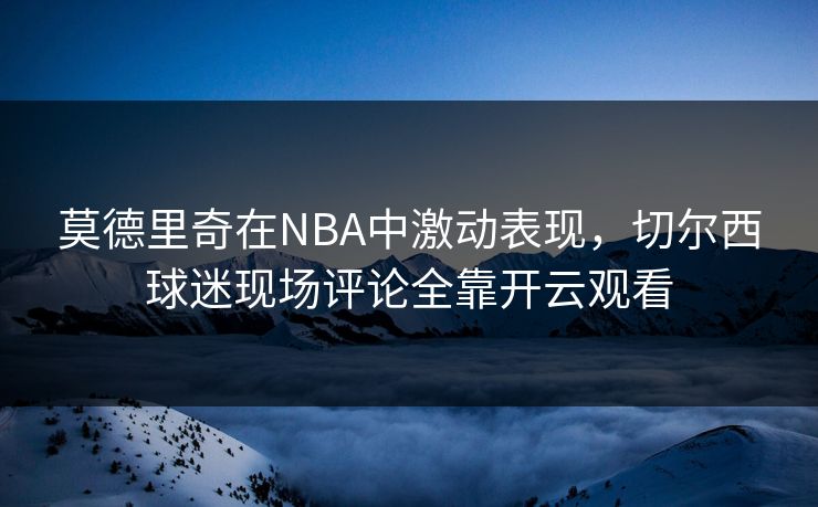 莫德里奇在NBA中激动表现，切尔西球迷现场评论全靠开云观看