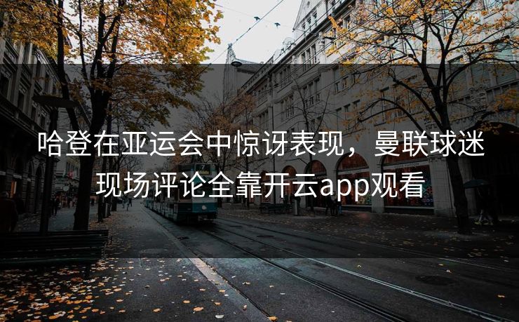 哈登在亚运会中惊讶表现，曼联球迷现场评论全靠开云app观看