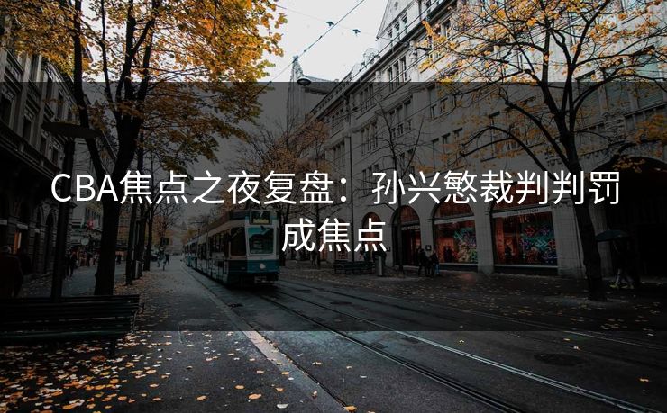 CBA焦点之夜复盘：孙兴慜裁判判罚成焦点