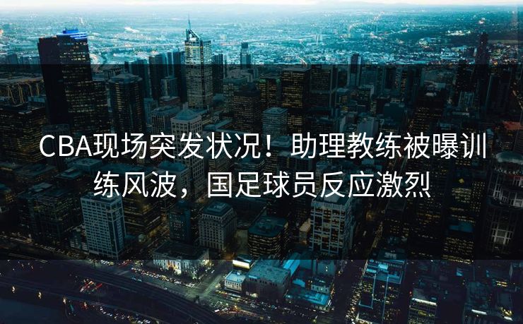 CBA现场突发状况！助理教练被曝训练风波，国足球员反应激烈