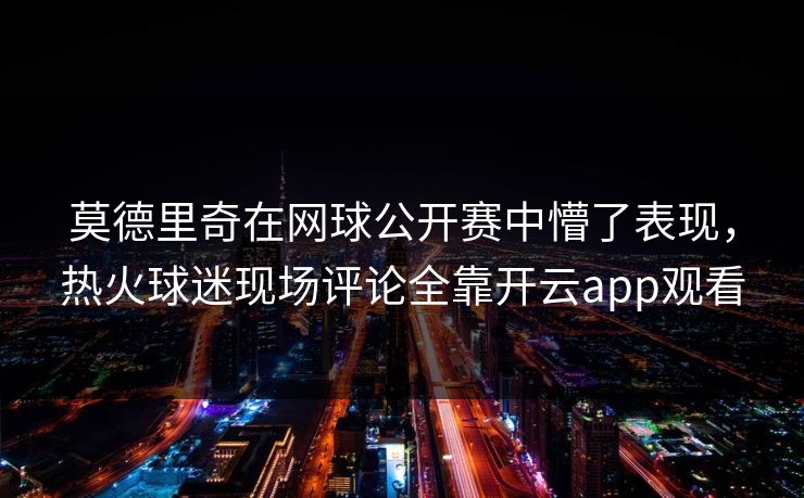 莫德里奇在网球公开赛中懵了表现，热火球迷现场评论全靠开云app观看