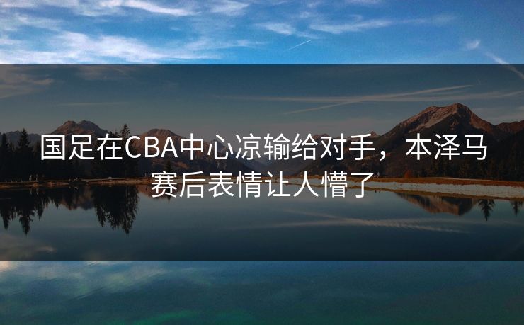 国足在CBA中心凉输给对手，本泽马赛后表情让人懵了