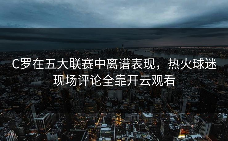 C罗在五大联赛中离谱表现，热火球迷现场评论全靠开云观看