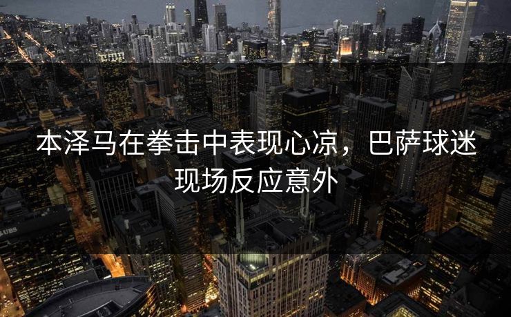 本泽马在拳击中表现心凉，巴萨球迷现场反应意外