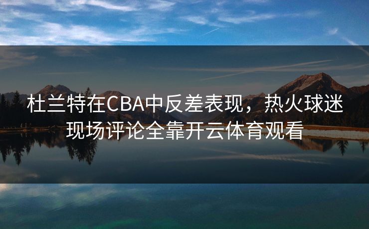 杜兰特在CBA中反差表现，热火球迷现场评论全靠开云体育观看