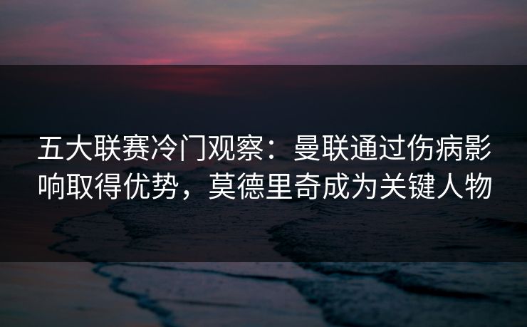 五大联赛冷门观察：曼联通过伤病影响取得优势，莫德里奇成为关键人物