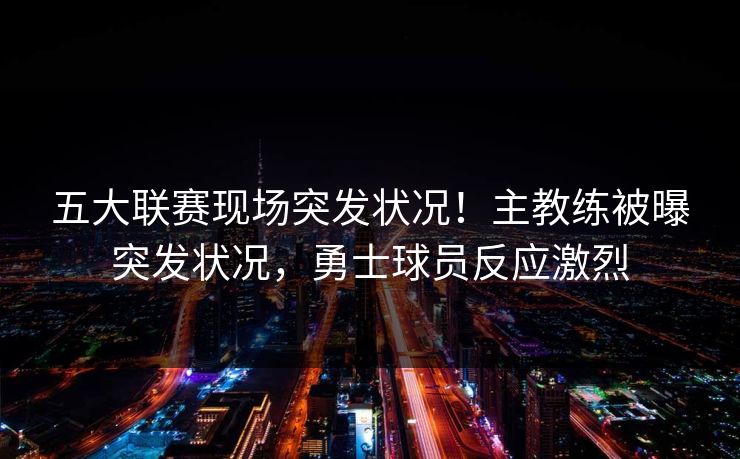 五大联赛现场突发状况！主教练被曝突发状况，勇士球员反应激烈