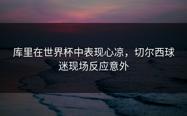库里在世界杯中表现心凉，切尔西球迷现场反应意外