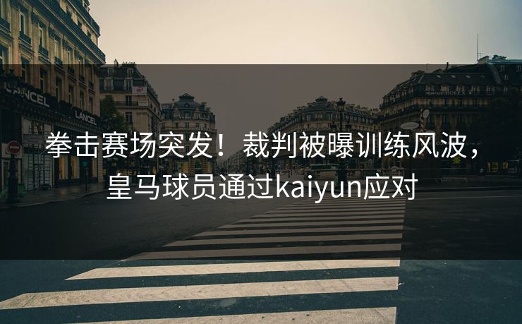拳击赛场突发！裁判被曝训练风波，皇马球员通过kaiyun应对