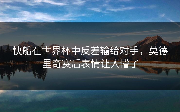 快船在世界杯中反差输给对手，莫德里奇赛后表情让人懵了