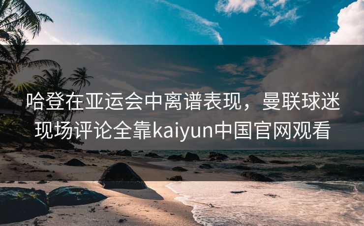 哈登在亚运会中离谱表现，曼联球迷现场评论全靠kaiyun中国官网观看