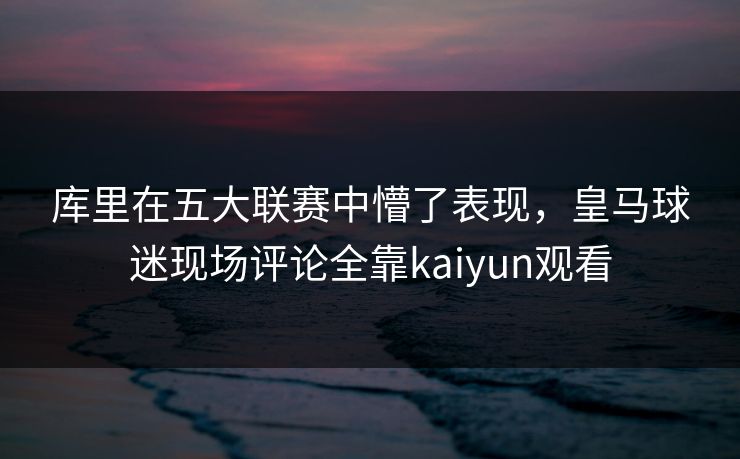 库里在五大联赛中懵了表现，皇马球迷现场评论全靠kaiyun观看