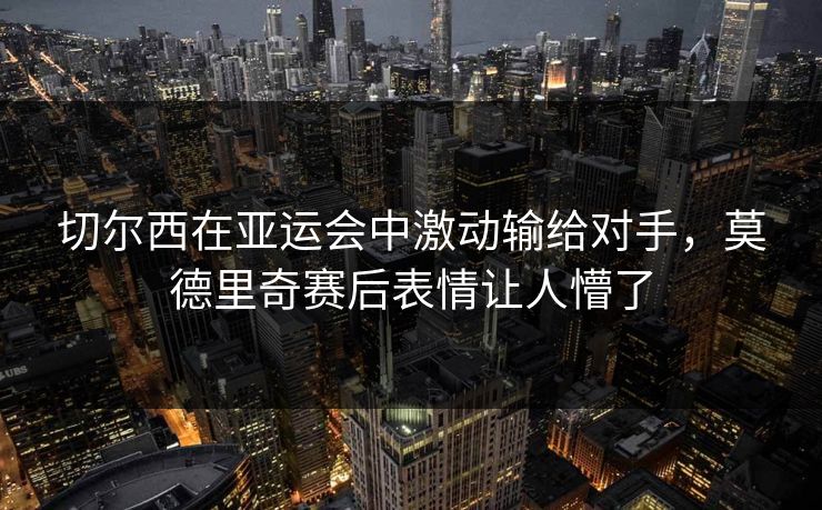 切尔西在亚运会中激动输给对手，莫德里奇赛后表情让人懵了