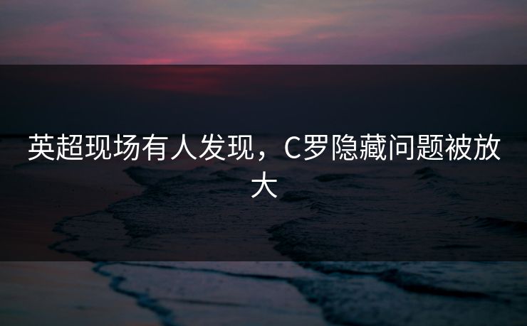 英超现场有人发现，C罗隐藏问题被放大