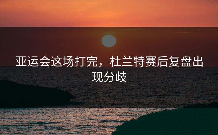 亚运会这场打完，杜兰特赛后复盘出现分歧