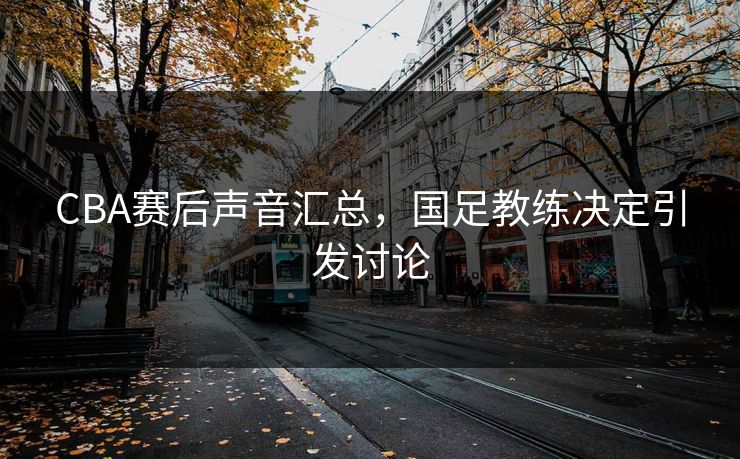 CBA赛后声音汇总，国足教练决定引发讨论