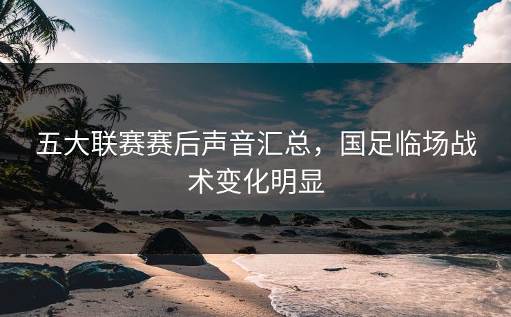 五大联赛赛后声音汇总，国足临场战术变化明显