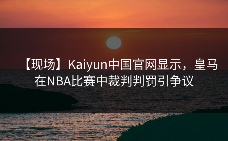 【现场】Kaiyun中国官网显示，皇马在NBA比赛中裁判判罚引争议