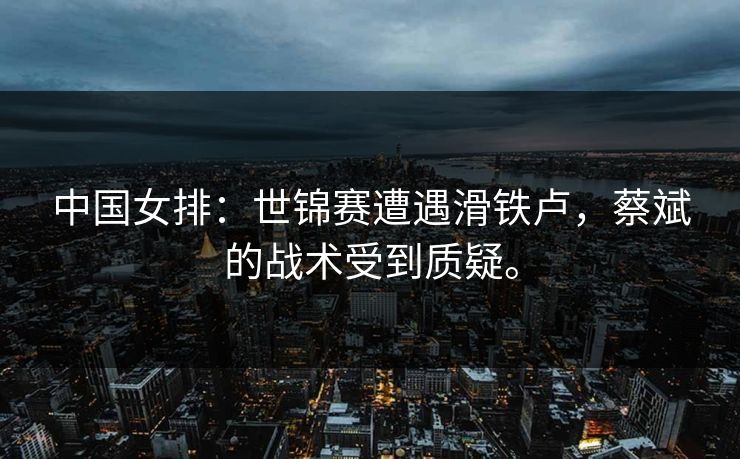 中国女排：世锦赛遭遇滑铁卢，蔡斌的战术受到质疑。